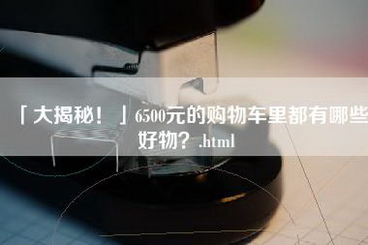 「大揭秘！」6500元的购物车里都有哪些好物？.html