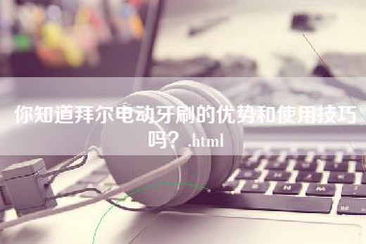 你知道拜尔电动牙刷的优势和使用技巧吗？.html