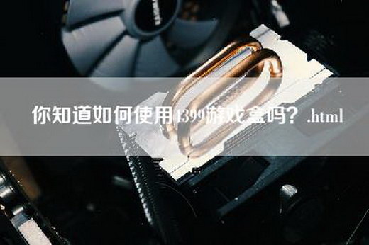 你知道如何使用4399游戏盒吗？.html