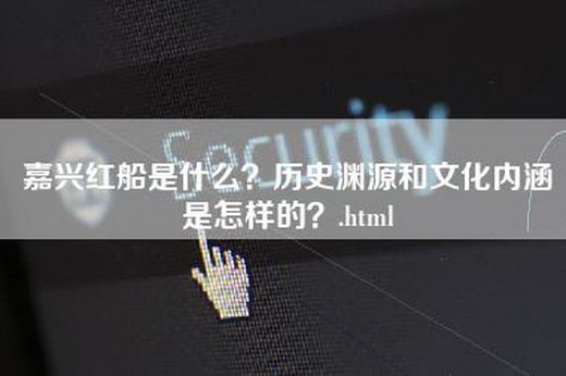 嘉兴红船是什么？历史渊源和文化内涵是怎样的？.html