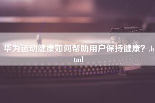 华为运动健康如何帮助用户保持健康？.html