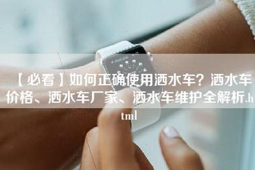 【必看】如何正确使用洒水车？洒水车价格、洒水车厂家、洒水车维护全解析.html