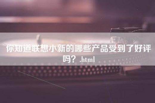 你知道联想小新的哪些产品受到了好评吗？.html