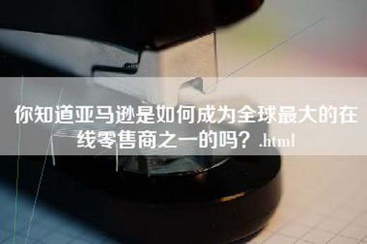 你知道亚马逊是如何成为全球最大的在线零售商之一的吗？.html