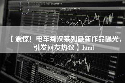 【震惊！电车痴汉系列最新作品曝光，引发网友热议】.html