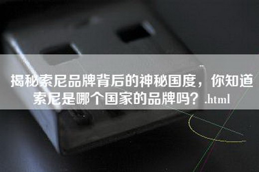 揭秘索尼品牌背后的神秘国度，你知道索尼是哪个国家的品牌吗？.html