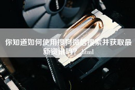 你知道如何使用搜狗微信搜索并获取最新资讯吗？.html