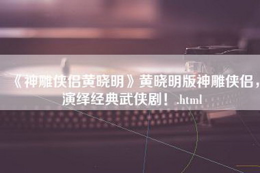 《神雕侠侣黄晓明》黄晓明版神雕侠侣，演绎经典武侠剧！.html