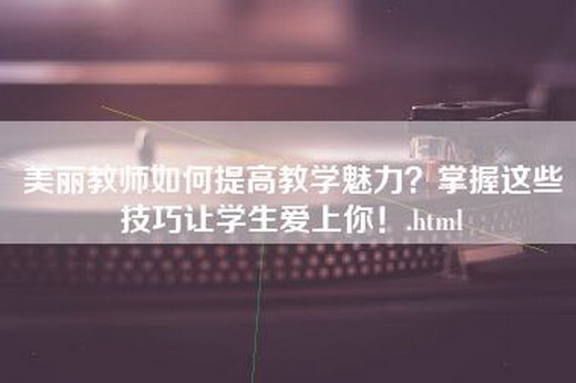 美丽教师如何提高教学魅力？掌握这些技巧让学生爱上你！.html