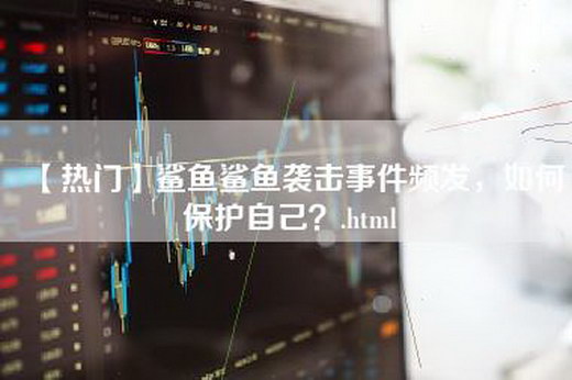 【热门】鲨鱼鲨鱼袭击事件频发，如何保护自己？.html