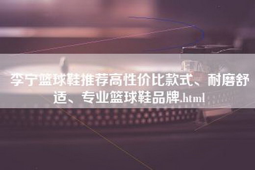 李宁篮球鞋推荐高性价比款式、耐磨舒适、专业篮球鞋品牌.html