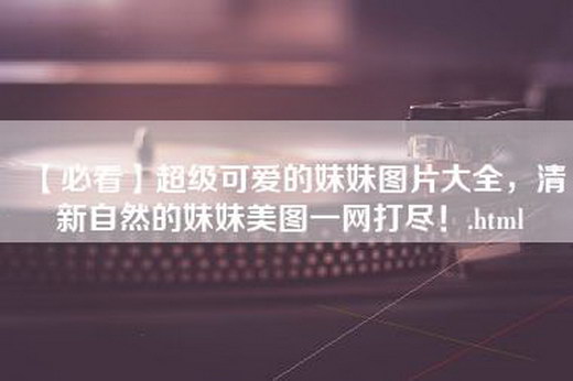 【必看】超级可爱的妹妹图片大全，清新自然的妹妹美图一网打尽！.html