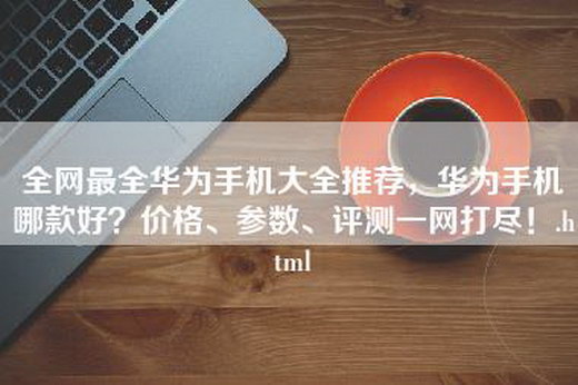 全网最全华为手机大全推荐，华为手机哪款好？价格、参数、评测一网打尽！.html