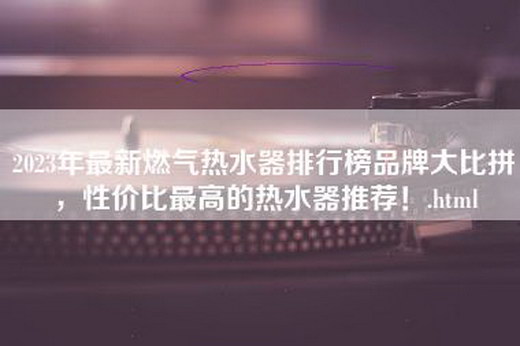 2023年最新燃气热水器排行榜品牌大比拼，性价比最高的热水器推荐！.html