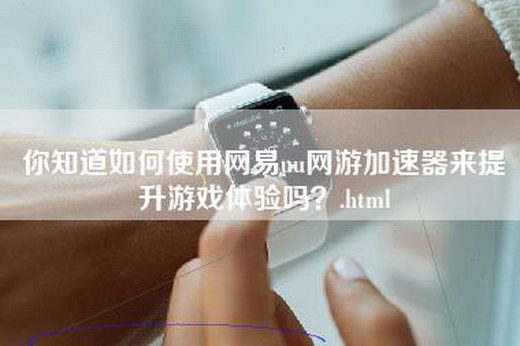 你知道如何使用网易uu网游加速器来提升游戏体验吗？.html