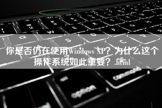 你是否仍在使用Windows XP？为什么这个操作系统如此重要？.html