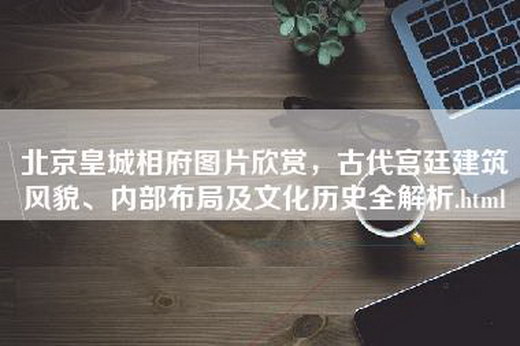 北京皇城相府图片欣赏，古代宫廷建筑风貌、内部布局及文化历史全解析.html