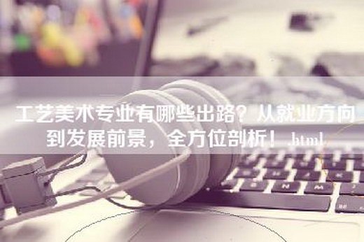 工艺美术专业有哪些出路？从就业方向到发展前景，全方位剖析！.html