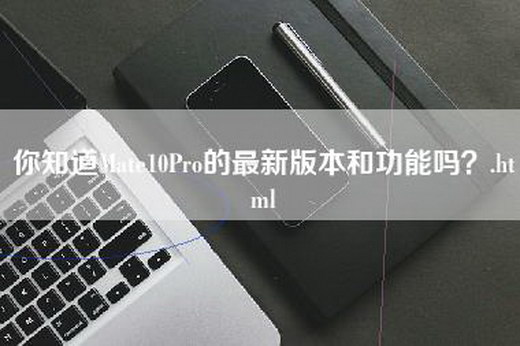 你知道Mate10Pro的最新版本和功能吗？.html