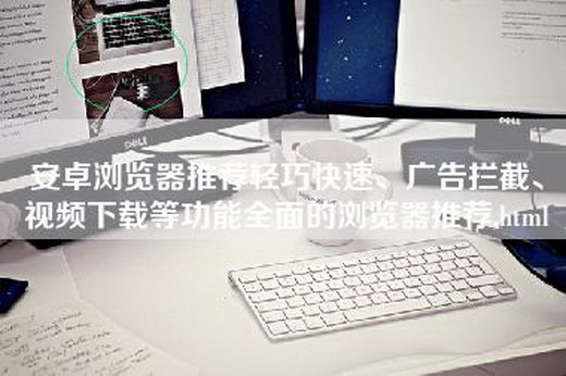 安卓浏览器推荐轻巧快速、广告拦截、视频下载等功能全面的浏览器推荐.html